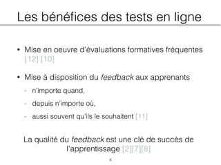 Les bénéﬁces des tests en ligne
• Mise en oeuvre d’évaluations formatives fréquentes
[12] [10]
• Mise à disposition du feedback aux apprenants
- n’importe quand,
- depuis n’importe où,
- aussi souvent qu’ils le souhaitent [11]
4
La qualité du feedback est une clé de succès de
l’apprentissage [2][7][8]
 