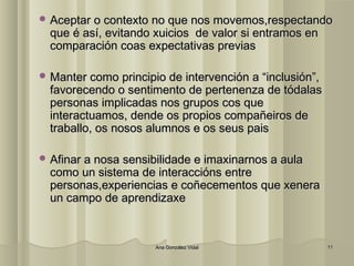 AAcceeppttaarr oo ccoonntteexxttoo nnoo qquuee nnooss mmoovveemmooss,,rreessppeeccttaannddoo 
qquuee éé aassíí,, eevviittaannddoo xxuuiicciiooss ddee vvaalloorr ssii eennttrraammooss eenn 
ccoommppaarraacciióónn ccooaass eexxppeeccttaattiivvaass pprreevviiaass 
MMaanntteerr ccoommoo pprriinncciippiioo ddee iinntteerrvveenncciióónn aa ““iinncclluussiióónn””,, 
ffaavvoorreecceennddoo oo sseennttiimmeennttoo ddee ppeerrtteenneennzzaa ddee ttóóddaallaass 
ppeerrssoonnaass iimmpplliiccaaddaass nnooss ggrruuppooss ccooss qquuee 
iinntteerraaccttuuaammooss,, ddeennddee ooss pprrooppiiooss ccoommppaaññeeiirrooss ddee 
ttrraabbaalllloo,, ooss nnoossooss aalluummnnooss ee ooss sseeuuss ppaaiiss 
AAffiinnaarr aa nnoossaa sseennssiibbiilliiddaaddee ee iimmaaxxiinnaarrnnooss aa aauullaa 
ccoommoo uunn ssiisstteemmaa ddee iinntteerraacccciióónnss eennttrree 
ppeerrssoonnaass,,eexxppeerriieenncciiaass ee ccooññeecceemmeennttooss qquuee xxeenneerraa 
uunn ccaammppoo ddee aapprreennddiizzaaxxee 
AAnnaa GGoonnzzáálleezz VViiddaall 1111 
 