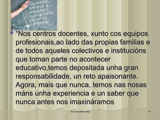 ““NNooss cceennttrrooss ddoocceenntteess,, xxuunnttoo ccooss eeqquuiippooss 
pprrooffeessiioonnaaiiss,,aaoo llaaddoo ddaass pprrooppiiaass ffaammiilliiaass ee 
ddee ttooddooss aaqquueelleess ccoolleeccttiivvooss ee iinnssttiittuucciióónnss 
qquuee ttoommaann ppaarrttee nnoo aaccoonntteecceerr 
eedduuccaattiivvoo,,tteemmooss ddeeppoossiittaaddaa uunnhhaa ggrraann 
rreessppoonnssaabbiilliiddaaddee,, uunn rreettoo aappaaiissoonnaannttee.. 
AAggoorraa,, mmaaiiss qquuee nnuunnccaa,, tteemmooss nnaass nnoossaass 
mmáánnss uunnhhaa eexxppeerriieenncciiaa ee uunn ssaabbeerr qquuee 
nnuunnccaa aanntteess nnooss iimmaaxxiinnáárraammooss 
AAnnaa GGoonnzzáálleezz VViiddaall 1122 
 