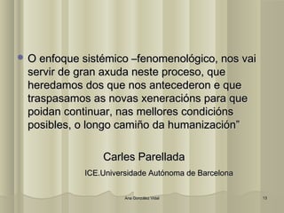 OO eennffooqquuee ssiissttéémmiiccoo ––ffeennoommeennoollóóggiiccoo,, nnooss vvaaii 
sseerrvviirr ddee ggrraann aaxxuuddaa nneessttee pprroocceessoo,, qquuee 
hheerreeddaammooss ddooss qquuee nnooss aanntteecceeddeerroonn ee qquuee 
ttrraassppaassaammooss aass nnoovvaass xxeenneerraacciióónnss ppaarraa qquuee 
ppooiiddaann ccoonnttiinnuuaarr,, nnaass mmeelllloorreess ccoonnddiicciióónnss 
ppoossiibblleess,, oo lloonnggoo ccaammiiññoo ddaa hhuummaanniizzaacciióónn”” 
CCaarrlleess PPaarreellllaaddaa 
IICCEE..UUnniivveerrssiiddaaddee AAuuttóónnoommaa ddee BBaarrcceelloonnaa 
AAnnaa GGoonnzzáálleezz VViiddaall 1133 
 