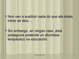 NNoonn vveenn aa ssuussttiittuuiirr nnaaddaa ddoo qquuee aattaa éésstteess 
iinnttrreess ssee ddiixxoo…… 
SSiinn eemmbbaarrggoo,, eenn nniinnggúúnn ccaassoo ,,ééssttaa 
ppeeddaaggooxxííaa pprreetteennddee uunn aabboorrddaaxxee 
tteerraappééuuttiiccoo nnaa eedduuccaacciióónn. 
AAnnaa GGoonnzzáálleezz VViiddaall 22 
 