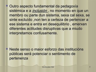 OOuuttrroo aassppeeccttoo ffuunnddaammeennttaall ddaa ppeeddaaggooxxííaa 
ssiissttéémmiiccaa ee aa iinncclluussiióónn ,, nnoo mmoommeennttoo eenn qquuee uunn 
mmeemmbbrroo oouu ppaarrttee dduunn ssiisstteemmaa,, sseexxaa ccaall sseexxaa,, ssee 
ssiinnttee eexxcclluuííddoo ,,nnoonn tteenn aa cceerrtteezzaa ddee ppeerrtteenncceerr aa 
eessee ssiisstteemmaa ee eennttrraa eenn ddeesseeqquuiilliibbrriioo ,, eemmeerrxxeenn 
ddiiffeerreenntteess aaccttiittuuddeess ddiissrruuppttiivvaass qquuee aa mmiiuuddoo 
iinntteerrpprreettaammooss ccoonnffuussaammeennttee.. 
NNeessttee sseennssoo oo mmaaiioorr eessffoorrzzoo ddaass iinnssttiittuucciióónnss 
ppúúbblliiccaass sseerráá ppootteenncciiaarr oo sseennttiimmeennttoo ddee 
ppeerrtteenneennzzaa 
AAnnaa GGoonnzzáálleezz VViiddaall 88 
 