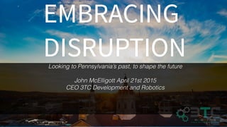 EMBRACING
DISRUPTIONLooking to Pennsylvania’s past, to shape the future
John McElligott April 21st 2015
CEO 3TC Development and Robotics
 