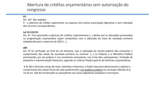 Abertura de créditos orçamentários sem autorização do
congresso
CF:
Art. 167. São vedados:
V - a abertura de crédito suplementar ou especial sem prévia autorização legislativa e sem indicação
dos recursos correspondentes;
Lei 13.115/15:
Art. 4o Fica autorizada a abertura de créditos suplementares (...) desde que as alterações promovidas
na programação orçamentária sejam compatíveis com a obtenção da meta de resultado primário
estabelecida para o exercício de 2015 (...)
LRF:
Art. 9o Se verificado, ao final de um bimestre, que a realização da receita poderá não comportar o
cumprimento das metas de resultado primário ou nominal (...) os Poderes e o Ministério Público
promoverão, por ato próprio e nos montantes necessários, nos trinta dias subseqüentes, limitação de
empenho e movimentação financeira, segundo os critérios fixados pela lei de diretrizes orçamentárias.
§ 4o Até o final dos meses de maio, setembro e fevereiro, o Poder Executivo demonstrará e avaliará o
cumprimento das metas fiscais de cada quadrimestre, em audiência pública na comissão referida no §
1o do art. 166 da Constituição ou equivalente nas Casas Legislativas estaduais e municipais
 