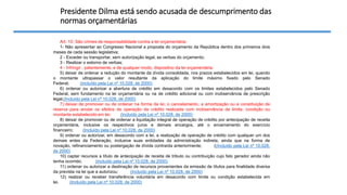 Presidente Dilma está sendo acusada de descumprimento das
normas orçamentárias
Art. 10. São crimes de responsabilidade contra a lei orçamentária:
1- Não apresentar ao Congresso Nacional a proposta do orçamento da República dentro dos primeiros dois
meses de cada sessão legislativa;
2 - Exceder ou transportar, sem autorização legal, as verbas do orçamento;
3 - Realizar o estorno de verbas;
4 - Infringir , patentemente, e de qualquer modo, dispositivo da lei orçamentária.
5) deixar de ordenar a redução do montante da dívida consolidada, nos prazos estabelecidos em lei, quando
o montante ultrapassar o valor resultante da aplicação do limite máximo fixado pelo Senado
Federal; (Incluído pela Lei nº 10.028, de 2000)
6) ordenar ou autorizar a abertura de crédito em desacordo com os limites estabelecidos pelo Senado
Federal, sem fundamento na lei orçamentária ou na de crédito adicional ou com inobservância de prescrição
legal;(Incluído pela Lei nº 10.028, de 2000)
7) deixar de promover ou de ordenar na forma da lei, o cancelamento, a amortização ou a constituição de
reserva para anular os efeitos de operação de crédito realizada com inobservância de limite, condição ou
montante estabelecido em lei; (Incluído pela Lei nº 10.028, de 2000)
8) deixar de promover ou de ordenar a liquidação integral de operação de crédito por antecipação de receita
orçamentária, inclusive os respectivos juros e demais encargos, até o encerramento do exercício
financeiro; (Incluído pela Lei nº 10.028, de 2000)
9) ordenar ou autorizar, em desacordo com a lei, a realização de operação de crédito com qualquer um dos
demais entes da Federação, inclusive suas entidades da administração indireta, ainda que na forma de
novação, refinanciamento ou postergação de dívida contraída anteriormente; ((Incluído pela Lei nº 10.028,
de 2000)
10) captar recursos a título de antecipação de receita de tributo ou contribuição cujo fato gerador ainda não
tenha ocorrido; (Incluído pela Lei nº 10.028, de 2000)
11) ordenar ou autorizar a destinação de recursos provenientes da emissão de títulos para finalidade diversa
da prevista na lei que a autorizou; (Incluído pela Lei nº 10.028, de 2000)
12) realizar ou receber transferência voluntária em desacordo com limite ou condição estabelecida em
lei. (Incluído pela Lei nº 10.028, de 2000)
 
