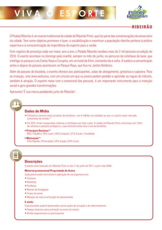 RIBEIRÃO
V I V A O E S P O R T E
OPedalaRibeirãoéumeventotradicionaldacidadedeRibeirãoPreto,quefazpartedascomemoraçõesdoaniversário
da cidade. Tem como objetivo promover o lazer, a sociabilização e incentivar a população ribeirão-pretana à prática
esportiva e à conscientização da importância do esporte para a saúde.
Com registro de presença cada vez maior, ano a ano, o Pedala Ribeirão recebeu mais de 2 mil pessoas na edição de
2016. O evento acontece no domingo pela manhã, sempre no mês de junho, no percurso da ciclofaixa de lazer, que
interliga os parques Luís Carlos Raya e Curupira, em um total de 6 km, contando ida e volta. A saída e a concentração
antes e depois do passeio acontecem no Parque Raya, que fica no Jardim Botânico.
Além do passeio de bicicleta, o evento oferece aos participantes, aulas de alongamento, ginástica e capoeira. Para
as crianças, uma área exclusiva, com um circuito em que os jovens podem pedalar e aprender as regras do trânsito,
também é atração. O esporte mexe com o emocional das pessoas, é um importante instrumento para a inserção
social e gera grandes transformações.
Aproveite! É sua marca pedalando junto de Ribeirão!
• O Brasil é o terceiro maior produtor de bicicletas, com 4 milhões de unidades ao ano, e o quinto maior mercado
consumidor do mundo.(1)
• Em 2015, foram inauguradas ciclovias e ciclofaixas por todo o país. A cidade de Ribeirão Preto conta hoje com 7,2km
de ciclovias e parques ecológicos, o que estimula ainda mais o uso de bicicletas.
• Principais Destinos(1):
88% Trabalho | 76% Lazer | 59% Compras | 31% Escola / Faculdade
• Motivação(1):
43% Rapidez /Praticidade | 24% Saúde | 20% Custo
O evento será realizado em Ribeirão Preto no dia 11 de junho de 2017, a partir das 8h00.
Material promocional/Propriedade de Arena
Cada patrocinador terá direito à aplicação de sua logomarca em:
• Cartazes
• Backdrop
• Panfletos
• Banner de divulgação
• Faixas de arena
• Menção da marca na locução do apresentador
E ainda:
O patrocinador poderá desenvolver outras ações de ativação e de relacionamento:
• Espaço exclusivo para promoção na arena do evento
• Brinde especial para os participantes
Dados de Mídia
Descrições
 