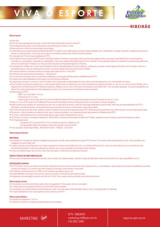 RIBEIRÃO
V I V A O E S P O R T E
Observações
• Preço fixo;
• Prazo de comercialização desse projeto: até às 16h (horário de Brasília) do dia 01/mar/2017;
• A veiculação desse projeto está condicionada à comercialização de todas as cotas;
• Reservamo-nos o direito de exclusividade na veiculação;
• A mídia básica será administrada pelo Marketing da EPTV e poderá ocorrer alteração em virtude da disponibilidade, sem comprometer a entrega, mantendo a relação prevista versus
exibido no total do projeto. O acerto de contas dar-se-á no final do projeto, pelo total de inserções exibidas;
• A produção dos VTs é de responsabilidade da EPTV;
• Esse material será produzido pela EPTV para utilização privada e é proibida a reprodução total ou parcial, por qualquer meio ou processo, especialmente por sistemas gráficos,
microfílmicos, reprográficos, fonográficos e videográficos, bem como qualquer alteração/edição em seu conteúdo. Essas proibições aplicam-se também às características gráficas da
obra e à sua editoração. Proibido o uso não autorizado sob pena de responsabilização dos infratores;
• A produção das vinhetas de 5” (texto de até 8 palavras) são de responsabilidade dos patrocinadores. Lembramos que essas caracterizações não podem conter menção a ofertas e
promoções/preços, tanto em vídeo quanto em áudio, conforme manual de Formatos Comerciais da Globo;
• Entrega do material: a assinatura deve ser entregue pelo cliente até dia 17/mai/2017;
• A assinatura do material será precedida por “oferecimento”;
• O uso da marca do projeto deve ser submetido à avaliação e autorização do Departamento de Marketing da EPTV;
• O evento é de responsabilidade da Associação Terra de Ciclismo de Ribeirão;
• O organizador do evento se reserva o direito de alterar itens relacionados a propriedades de arena, data e/ou local, adequando-os às necessidades do evento;
• Para confecção de materiais promocionais, o patrocinador deverá enviar sua logomarca com fundo transparente em arquivo extensão .ai, .eps, ou .cdr, com no mínimo 300 dpi, para o
Departamento de Marketing da EPTV Ribeirão (marketing.rib@eptv.com.br), até às 16h (horário de Brasília) do dia 03/abr/2017, com manual de aplicação. A inclusão da logomarca do
cliente fica condicionada à data da comercialização do projeto, em virtude do prazo de fechamento para impressão;
• Valores pagos à EPTV:
- Mídia TV e Cross Mídia: 15 d.f.m;
- Produção dos VTs: à vista;
- Valores pagos à Associação Terra de Ciclismo de Ribeirão (Material Promocional/Propriedade de Arena/Produção do Evento): à vista
• Sobre os custos de Produção dos VTs/Material Promocional/Propriedade de Arena/Produção do Evento não incidirão comissão de agência;
• Ações promocionais poderão ser realizadas de acordo com a organização do evento, sendo de total responsabilidade do patrocinador. Não será de responsabilidade da EPTV a
colocação e retirada de banners extras promocionais que não sejam do evento conforme plano comercial acordado;
• Os custos dessas ações não estão incluídos no plano e deverão ser previamente aprovados pela EPTV. Material promocional deverá ser confeccionado e fornecido pelo patrocinador.
• Pós-venda: o cliente receberá um relatório/vídeo, após o final da veiculação, a ser desenvolvido pelo Departamento de Marketing da EPTV;
• (1) Fontes: www.sebraesp.com.br, www.transporteativo.org.br, www.ciclofaixaribeirao.com.br
• (2) Previsão com base na simulação realizada em 19/jul/2016 no Sistema de Informações de Mídia da TV Globo, podendo variar em função do período de exibição do plano;
• (3) Programação local:
	 - O programa PTV1(Jornal da EPTV 1ªEd.) é exibido de segunda a sábado às 12h;
	 - O programa BPLO (Bom Dia Cidade) é exibido de segunda a sexta às 07h10;
• Fonte de dados: Kantar Ibope Media - Media Workstation – Ribeirão - maio/2016.
Observações Internet
MATERIAL
• A produção dos formatos da mídia de divulgação deste projeto será de responsabilidade da equipe EPTV Internet. Os formatos estão especificados em http://anuncie.globo.com/
redeglobo/formatos/index.html
• A agência/cliente enviará logomarca com fundo transparente, formato vetorial (Illustrator CS, .ai) ou Bitmap (Photoshop CS, .psd) com fundo claro/escuro e vertical/horizontal,
encaminhando também o manual de aplicação da referida marca para a produção dos formatos acima indicados.
• O prazo de implementação dos formatos é de 5 dias úteis após o recebimento da logomarca/material.
ENVIO E PRAZO DE IMPLEMENTAÇÃO
• Para o envio de logomarca/material ou dúvidas sobre os prazos de implementação, consulte a Equipe de Operações Comerciais de Internet em: opec.digital@eptv.com.br
DISPOSIÇÕES GERAIS
• A EPTV Internet reserva-se o direito de proceder a alterações na estrutura do conteúdo dos sites ao longo do ano, e, eventualmente, substituições nos formatos originalmente previstos
no plano de inserções. Em nenhum caso haverá prejuízo na entrega comercial para o anunciante.
• Os materiais serão produzidos em HTML5 ou em formatos de imagem (.jpg ou .gif).
• A disponibilidade da entrega comercial está sujeita à consulta no momento da aprovação do plano.
• O pagamento da veiculação do projeto será feito em 15 dfm. Para o registro desta prestação será emitida uma fatura.
Observações Jornal
• O faturamento será feito diretamente pelo jornal com pagamento 15 dias após a primeira veiculação;
• O comprovante de veiculação será feito por meio de PDF (arquivo digital);
• A veiculação está condicionada à comercialização das cotas. Caso não sejam comercializadas todas as cotas, a entrega poderá ser alterada.
• A responsabilidade do envio e aprovação da arte do anúncio é da EPTV.
Observações Rádios:
• Condições de pagamento: 15 d.f.m.;
• O patrocínio consiste na citação dos patrocinadores nas chamadas.
MARKETING
EPTV RIBEIRÃO
marketing.rib@eptv.com.br
(16) 3601-3482
negocios.eptv.com.br
 
