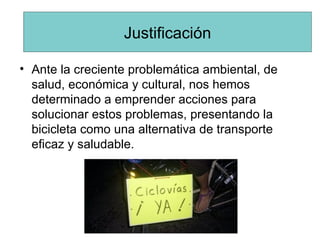 Ante la creciente problemática ambiental, de salud, económica y cultural, nos hemos determinado a emprender acciones para solucionar estos problemas, presentando la bicicleta como una alternativa de transporte eficaz y saludable. Justificación 