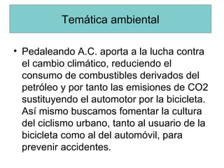 Pedaleando A.C. aporta a la lucha contra el cambio climático, reduciendo el consumo de combustibles derivados del petróleo y por tanto las emisiones de CO2 sustituyendo el automotor por la bicicleta. Así mismo buscamos fomentar la cultura del ciclismo urbano, tanto al usuario de la bicicleta como al del automóvil, para prevenir accidentes. Temática ambiental 