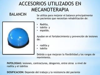 ACCESORIOS UTILIZADOS EN
MECANOTERAPIA
BALANCIN Se utiliza para mejorar el balance principalmente
en pacientes que necesitan rehabilitación de:
• Rodilla,
• tobillo y
• espalda.
Ayudan en el fortalecimiento y prevención de lesiones
de:
• rodilla y
• tobillo
Debido a que mejoran la flexibilidad y los rangos de
movimiento.
PATOLOGIAS: lesiones, contracturas, desgarres, entre otras a nivel de
rodilla y el tobillos
DOSIFICACION: Depende del trabajo y la resistencia del paciente
 