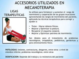 ACCESORIOS UTILIZADOS EN
MECANOTERAPIA
LIGAS
TERAPEUTICAS
Se utilizan para fortalecer y aumentar el rango de
movimiento y cooperación de los grupos musculares
aprovechando los rangos de movimiento del paciente,
aplicando las técnicas terapéuticas para corregir y
ayudar a:
• Tratar - liberar dolores físicos.
• Mejorar y Optimizar la postura.
• Recuperar el esquema corporal.
• Mejorar y Optimizar patrones de movimiento.
Son ideales para el tratamiento de problemas
neurológicos, ortopédicos, pediátricos, geriátricos y
para entrenamiento físico.
PATOLOGIAS: lesiones, contracturas, desgarres, entre otras a nivel de
miembro inferior, problemas neurológicos, entre otras
DOSIFICACION: Depende del trabajo y la resistencia del paciente
 