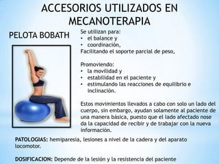 ACCESORIOS UTILIZADOS EN
MECANOTERAPIA
PELOTA BOBATH
Se utilizan para:
• el balance y
• coordinación,
Facilitando el soporte parcial de peso,
Promoviendo:
• la movilidad y
• estabilidad en el paciente y
• estimulando las reacciones de equilibrio e
inclinación.
Estos movimientos llevados a cabo con solo un lado del
cuerpo, sin embargo, ayudan solamente al paciente de
una manera básica, puesto que el lado afectado nose
da la capacidad de recibir y de trabajar con la nueva
información.
PATOLOGIAS: hemiparesia, lesiones a nivel de la cadera y del aparato
locomotor.
DOSIFICACION: Depende de la lesión y la resistencia del paciente
 