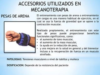 ACCESORIOS UTILIZADOS EN
MECANOTERAPIA
PESAS DE ARENA El entrenamiento con pesas de arena o entrenamiento
con cargas es una manera habitual de ejercicio, en el
cual se usa la fuerza de gravedad que se opone a la
contracción muscular.
Realizado propiamente, el entrenamiento con este
tipo de pesas puede proporcionar beneficios
funcionales significativos, como:
• el aumento de tono muscular,
• el aumento de la masa muscular,
• la ayuda en la reducción de peso,
• y una mejora en la salud en general y del bienestar
incluso a la recuperación de fuerza en un musculo
atrofiado.
PATOLOGIAS: Tensiones musculares a nivel de tobillos y muñeca
DOSIFICACION: Depende de la resistencia del paciente
 