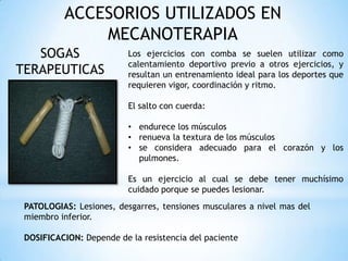ACCESORIOS UTILIZADOS EN
MECANOTERAPIA
SOGAS
TERAPEUTICAS
Los ejercicios con comba se suelen utilizar como
calentamiento deportivo previo a otros ejercicios, y
resultan un entrenamiento ideal para los deportes que
requieren vigor, coordinación y ritmo.
El salto con cuerda:
• endurece los músculos
• renueva la textura de los músculos
• se considera adecuado para el corazón y los
pulmones.
Es un ejercicio al cual se debe tener muchísimo
cuidado porque se puedes lesionar.
PATOLOGIAS: Lesiones, desgarres, tensiones musculares a nivel mas del
miembro inferior.
DOSIFICACION: Depende de la resistencia del paciente
 
