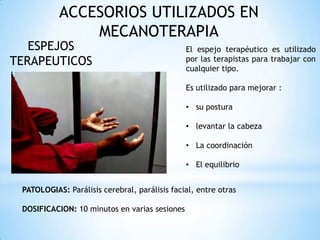 ACCESORIOS UTILIZADOS EN
MECANOTERAPIA
ESPEJOS
TERAPEUTICOS
El espejo terapéutico es utilizado
por las terapistas para trabajar con
cualquier tipo.
Es utilizado para mejorar :
• su postura
• levantar la cabeza
• La coordinación
• El equilibrio
PATOLOGIAS: Parálisis cerebral, parálisis facial, entre otras
DOSIFICACION: 10 minutos en varias sesiones
 