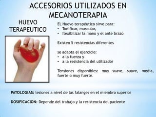 ACCESORIOS UTILIZADOS EN
MECANOTERAPIA
HUEVO
TERAPEUTICO
EL Huevo terapéutico sirve para:
• Tonificar, muscular,
• flexibilizar la mano y el ante brazo
Existen 5 resistencias diferentes
se adapta el ejercicio:
• a la fuerza y
• a la resistencia del utilizador
Tensiones disponibles: muy suave, suave, media,
fuerte o muy fuerte.
PATOLOGIAS: lesiones a nivel de las falanges en el miembro superior
DOSIFICACION: Depende del trabajo y la resistencia del paciente
 