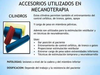 ACCESORIOS UTILIZADOS EN
MECANOTERAPIA
CILINDROS Estos cilindros permiten también el entrenamiento del
control cefálico, de tronco, gateo, apoyo
Y carga de peso en miembros pélvicos.
Además son utilizados para la estimulación vestibular y
en técnicas de neurodesarrollo.
Usos:
• Dar posición al paciente
• Entrenamiento de control cefálico, de tronco o gateo
• Proporcionar estimulación vestibular
• Entrenar carga de peso sobre extremidades inferiores
• Técnicas de estimulación temprana y neurodesarrollo
PATOLOGIAS: lesiones a nivel de la cadera y del miembro inferior
DOSIFICACION: Depende del trabajo y la resistencia del paciente
 