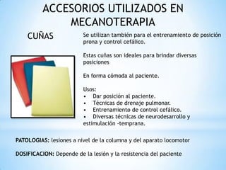 ACCESORIOS UTILIZADOS EN
MECANOTERAPIA
CUÑAS Se utilizan también para el entrenamiento de posición
prona y control cefálico.
Estas cuñas son ideales para brindar diversas
posiciones
En forma cómoda al paciente.
Usos:
• Dar posición al paciente.
• Técnicas de drenaje pulmonar.
• Entrenamiento de control cefálico.
• Diversas técnicas de neurodesarrollo y
estimulación -temprana.
PATOLOGIAS: lesiones a nivel de la columna y del aparato locomotor
DOSIFICACION: Depende de la lesión y la resistencia del paciente
 