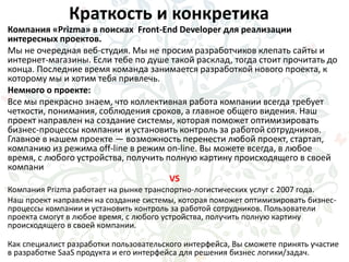 Краткость и конкретика
Компания «Prizma» в поисках Front-End Developer для реализации
интересных проектов.
Мы не очередная веб-студия. Мы не просим разработчиков клепать сайты и
интернет-магазины. Если тебе по душе такой расклад, тогда стоит прочитать до
конца. Последние время команда занимается разработкой нового проекта, к
которому мы и хотим тебя привлечь.
Немного о проекте:
Все мы прекрасно знаем, что коллективная работа компании всегда требует
четкости, понимания, соблюдения сроков, а главное общего видения. Наш
проект направлен на создание системы, которая поможет оптимизировать
бизнес-процессы компании и установить контроль за работой сотрудников.
Главное в нашем проекте — возможность перенести любой проект, стартап,
компанию из режима off-line в режим on-line. Вы можете всегда, в любое
время, с любого устройства, получить полную картину происходящего в своей
компани
VS
Компания Prizma работает на рынке транспортно-логистических услуг с 2007 года.
Наш проект направлен на создание системы, которая поможет оптимизировать бизнес-
процессы компании и установить контроль за работой сотрудников. Пользователи
проекта смогут в любое время, с любого устройства, получить полную картину
происходящего в своей компании.
Как специалист разработки пользовательского интерфейса, Вы сможете принять участие
в разработке SaaS продукта и его интерфейса для решения бизнес логики/задач.
 