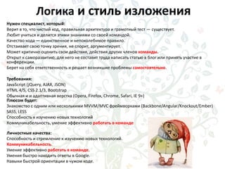 Логика и стиль изложения
Нужен специалист, который:
Верит в то, что чистый код, правильная архитектура и грамотный тест — существует.
Любит учиться и делится этими знаниями со своей командой.
Качество кода — единственное и непоколебимое правило.
Отстаивает свою точку зрения, не спорит, аргументирует.
Может критично оценить свои действия, действия других членов команды.
Открыт к саморазвитию, для него не составит труда написать статью в блог или принять участие в
конференции.
Берет на себя ответственность и решает возникшие проблемы самостоятельно.
Требования:
JavaScript (jQuery, AJAX, JSON)
HTML 4/5, CSS 2.1/3, Bootstrap
Обычная и и адаптивная верстка (Opera, Firefox, Chrome, Safari, IE 9+)
Плюсом будет:
Знакомство с одним или несколькими MVVM/MVC фреймворками (Backbone/Angular/Knockout/Ember)
SASS, LESS
Способность к изучению новых технологий
Коммуникабельность, умение эффективно работать в команде
Личностные качества:
Способность и стремление к изучению новых технологий.
Коммуникабельность.
Умение эффективно работать в команде.
Умения быстро находить ответы в Google.
Навыки быстрой ориентации в чужом коде.
 