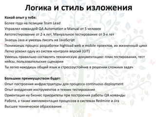 Логика и стиль изложения
Какой опыт у тебя:
Более года на позиции Team Lead
Управлял командой QA Automation и Manual от 5 человек
Автотестирование от 2-х лет, Мануальное тестирование от 3-х лет
Знаешь Java и умеешь писать на JavaScript
Понимаешь процесс разработки highload web и mobile проектов, их жизненный цикл
Легко усвоил одну из систем контроля версий (GIT)
Умеешь правильно составлять техническую документацию: план тестирования, тест
кейсы, пользовательские сценарии
Ты легко находишь общий язык и стрессоустойчив в решении сложных задач
Большим преимуществом будет:
Опыт построения инфраструктуры для процесса continuous deployment
Опыт внедрения инструментов и техник тестирования
Ориентация на бизнес приоритеты при построения работы QA команды
Работа, а также имплементация процессов в системах Redmine и Jira
Высшее техническое образование
 