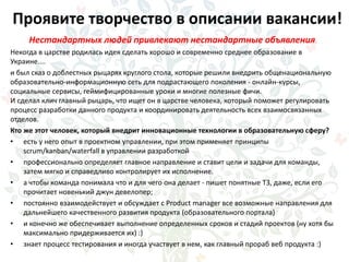 Проявите творчество в описании вакансии!
Нестандартных людей привлекают нестандартные объявления.
Некогда в царстве родилась идея сделать хорошо и современно среднее образование в
Украине....
и был сказ о доблестных рыцарях круглого стола, которые решили внедрить общенациональную
образовательно-информационную сеть для подрастающего поколения - онлайн-курсы,
социальные сервисы, геймифицированные уроки и многие полезные фичи.
И сделал клич главный рыцарь, что ищет он в царстве человека, который поможет регулировать
процесс разработки данного продукта и координировать деятельность всех взаимосвязанных
отделов.
Кто же этот человек, который внедрит инновационные технологии в образовательную сферу?
• есть у него опыт в проектном управлении, при этом применяет принципы
scrum/kanban/waterfall в управлении разработкой
• профессионально определяет главное направление и ставит цели и задачи для команды,
затем мягко и справедливо контролирует их исполнение.
• а чтобы команда понимала что и для чего она делает - пишет понятные ТЗ, даже, если его
прочитает новенький джун девелопер;
• постоянно взаимодействует и обсуждает с Product manager все возможные направления для
дальнейшего качественного развития продукта (образовательного портала)
• и конечно же обеспечивает выполнение определенных сроков и стадий проектов (ну хотя бы
максимально придерживается их) :)
• знает процесс тестирования и иногда участвует в нем, как главный прораб веб продукта :)
 