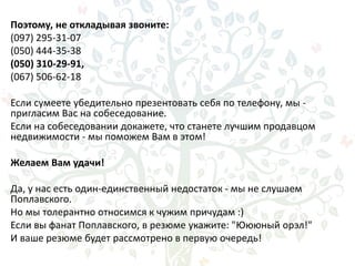 Поэтому, не откладывая звоните:
(097) 295-31-07
(050) 444-35-38
(050) 310-29-91,
(067) 506-62-18
Если сумеете убедительно презентовать себя по телефону, мы -
пригласим Вас на собеседование.
Если на собеседовании докажете, что станете лучшим продавцом
недвижимости - мы поможем Вам в этом!
Желаем Вам удачи!
Да, у нас есть один-единственный недостаток - мы не слушаем
Поплавского.
Но мы толерантно относимся к чужим причудам :)
Если вы фанат Поплавского, в резюме укажите: "Юююный орэл!"
И ваше резюме будет рассмотрено в первую очередь!
 