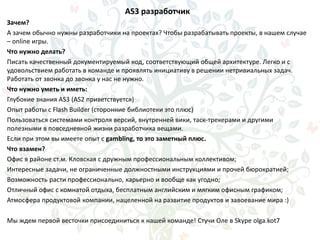 AS3 разработчик
Зачем?
А зачем обычно нужны разработчики на проектах? Чтобы разрабатывать проекты, в нашем случае
– online игры.
Что нужно делать?
Писать качественный документируемый код, соответствующий общей архитектуре. Легко и с
удовольствием работать в команде и проявлять инициативу в решении нетривиальных задач.
Работать от звонка до звонка у нас не нужно.
Что нужно уметь и иметь:
Глубокие знания AS3 (AS2 приветствуется)
Опыт работы с Flash Builder (сторонние библиотеки это плюс)
Пользоваться системами контроля версий, внутренней вики, таск-трекерами и другими
полезными в повседневной жизни разработчика вещами.
Если при этом вы имеете опыт с gambling, то это заметный плюс.
Что взамен?
Офис в районе ст.м. Кловская с дружным профессиональным коллективом;
Интересные задачи, не ограниченные должностными инструкциями и прочей бюрократией;
Возможность расти профессионально, карьерно и вообще как угодно;
Отличный офис с комнатой отдыха, бесплатным английским и мягким офисным графиком;
Атмосфера продуктовой компании, нацеленной на развитие продуктов и завоевание мира :)
Мы ждем первой весточки присоединиться к нашей команде! Стучи Оле в Skype olga.kot7
 