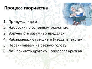 Процесс творчества
1. Придумал идею
2. Наброски по основным моментам
3. Воруем  в разумных пределах
4. Избавляемся от лишнего («воды в тексте»)
5. Перечитываем на свежую голову
6. Дай почитать другому – здоровая критика!
 