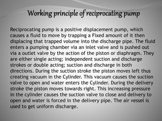 Reciprocating pump is a positive displacement pump, which
causes a fluid to move by trapping a Fixed amount of it then
displacing that trapped volume into the discharge pipe. The fluid
enters a pumping chamber via an inlet valve and is pushed out
via a outlet valve by the action of the piston or diaphragm. They
are either single acting; independent suction and discharge
strokes or double acting; suction and discharge in both
directions. During the suction stroke the piston moves left thus
creating vacuum in the Cylinder. This vacuum causes the suction
valve to open and water enters the Cylinder. During the delivery
stroke the piston moves towards right. This increasing pressure
in the cylinder causes the suction valve to close and delivery to
open and water is forced in the delivery pipe. The air vessel is
used to get uniform discharge.
 