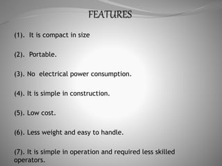 (1). It is compact in size
(2). Portable.
(3). No electrical power consumption.
(4). It is simple in construction.
(5). Low cost.
(6). Less weight and easy to handle.
(7). It is simple in operation and required less skilled
operators.
 