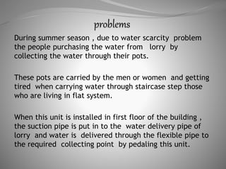 During summer season , due to water scarcity problem
the people purchasing the water from lorry by
collecting the water through their pots.
These pots are carried by the men or women and getting
tired when carrying water through staircase step those
who are living in flat system.
When this unit is installed in first floor of the building ,
the suction pipe is put in to the water delivery pipe of
lorry and water is delivered through the flexible pipe to
the required collecting point by pedaling this unit.
 