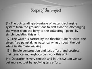 (1).The outstanding advantage of water discharging
system from the ground floor to first floor or discharging
the water from the lorry to the collecting point by
simply pedaling this unit .
(2).The water is carried by the flexible tube relieves the
stress free painstaking water carrying through the pot
while in staircase walking.
(3). Simple construction and less effort and costless
maintenance and anybody can work this unit.
(4). Operation is very smooth and in this system we can
get more output by applying less effort.
 