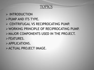 TOPICS
 INTRODUCTION
PUMP AND ITS TYPE.
 CENTRIFUGAL VS RECIPROCATING PUMP.
WORKING PRINCIPLE OF RECIPROCATING PUMP.
MAJOR COMPONENTS USED IN THE PROJECT.
FEATURES.
APPLICATIONS.
ACTUAL PROJECT IMAGE.
 