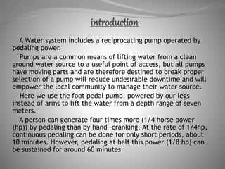  A Water system includes a reciprocating pump operated by
pedaling power.
 Pumps are a common means of lifting water from a clean
ground water source to a useful point of access, but all pumps
have moving parts and are therefore destined to break proper
selection of a pump will reduce undesirable downtime and will
empower the local community to manage their water source.
 Here we use the foot pedal pump, powered by our legs
instead of arms to lift the water from a depth range of seven
meters.
 A person can generate four times more (1/4 horse power
(hp)) by pedaling than by hand –cranking. At the rate of 1/4hp,
continuous pedaling can be done for only short periods, about
10 minutes. However, pedaling at half this power (1/8 hp) can
be sustained for around 60 minutes.
 