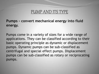 Pumps – convert mechanical energy into fluid
energy.
Pumps come in a variety of sizes for a wide range of
applications. They can be classified according to their
basic operating principle as dynamic or displacement
pumps. Dynamic pumps can be sub-classified as
centrifugal and special effect pumps. Displacement
pumps can be sub-classified as rotary or reciprocating
pumps.
 