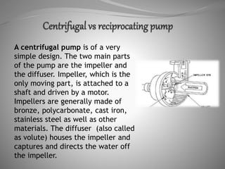 A centrifugal pump is of a very
simple design. The two main parts
of the pump are the impeller and
the diffuser. Impeller, which is the
only moving part, is attached to a
shaft and driven by a motor.
Impellers are generally made of
bronze, polycarbonate, cast iron,
stainless steel as well as other
materials. The diffuser (also called
as volute) houses the impeller and
captures and directs the water off
the impeller.
 