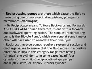 Reciprocating pumps are those which cause the fluid to
move using one or more oscillating pistons, plungers or
membranes (diaphragms).
To 'Reciprocate' means 'To Move Backwards and Forwards'.
A 'RECIPROCATING' pump therefore, is one with a forward
and backward operating action. The simplest reciprocating
pump is the 'Bicycle Pump', which everyone at some time or
other will have used to re-inflate their bike tyres.
Reciprocating-type pumps require a system of suction and
discharge valves to ensure that the fluid moves in a positive
direction. Pumps in this category range from having
"simplex" one cylinder, to in some cases "quad" four
cylinders or more. Most reciprocating-type pumps
are"duplex" (two) or "triplex" (three) cylinder.
 