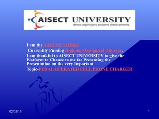 02/02/18 1
I am the AAYUSH VOHRA
Currentily Pursing Diploma Mechanical 6th sem .
I am thankful to AISECT UNIVERSITY to give the
Platform to Chance to me the Presenting the
Presentation on the very Important
Topic-PEDAL OPERATED CELL PHONE CHARGER
 