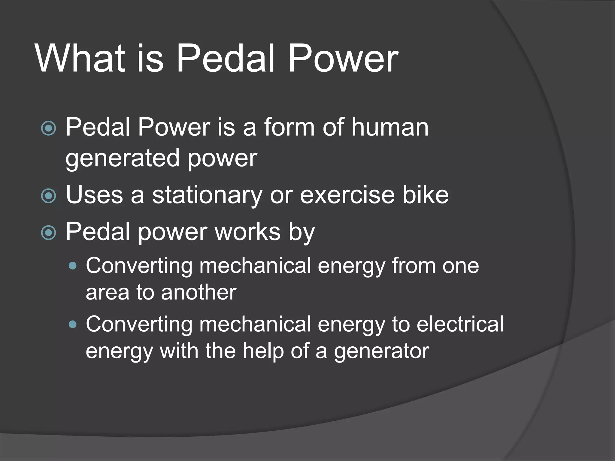 What is Pedal PowerPedal Power is a form of human generated powerUses a stationary or exercise bikePedal power works byConverting mechanical energy from one area to anotherConverting mechanical energy to electrical energy with the help of a generator