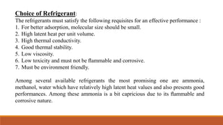 Choice of Refrigerant:
The refrigerants must satisfy the following requisites for an effective performance :
1. For better adsorption, molecular size should be small.
2. High latent heat per unit volume.
3. High thermal conductivity.
4. Good thermal stability.
5. Low viscosity.
6. Low toxicity and must not be ﬂammable and corrosive.
7. Must be environment friendly.
Among several available refrigerants the most promising one are ammonia,
methanol, water which have relatively high latent heat values and also presents good
performances. Among these ammonia is a bit capricious due to its ﬂammable and
corrosive nature.
 