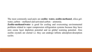 The most commonly used pairs are zeolite- water, zeolite-methanol, silica gel-
water, carbon – methanol and activated carbon – ammonia.
Zeolite-methanol/water is good for cooling and overcoming environmental
problems related to vapor compression refrigeration systems because they have
zero ozone layer depletion potential and no global warming potential. Also
zeolite crystals are eternal i.e. they can undergo infinite adsorption-desorption
cycles.
 