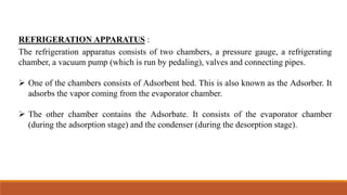 REFRIGERATION APPARATUS :
The refrigeration apparatus consists of two chambers, a pressure gauge, a refrigerating
chamber, a vacuum pump (which is run by pedaling), valves and connecting pipes.
 One of the chambers consists of Adsorbent bed. This is also known as the Adsorber. It
adsorbs the vapor coming from the evaporator chamber.
 The other chamber contains the Adsorbate. It consists of the evaporator chamber
(during the adsorption stage) and the condenser (during the desorption stage).
 