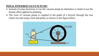 PEDAL POWERED VACUUM PUMP :
 Instead of using electricity to run the vacuum pump an alternative is made to use the
human effort applied in pedaling.
 The rotor of vacuum pump is coupled to the pedal of a bicycle through the rear
wheel rim and using a belt and pulley as shown in the figure below.
 