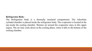 Refrigerator Body :
The Refrigerator body is a thermally insulated compartment. The Adsorbate
cylinder/chamber is placed inside the refrigerator body. The evaporator is located at the
top inside the cooling chamber. Warmer air around the evaporator stays in this upper
region. The air only cools down in the cooling phase, when it falls to the bottom of the
cooling chamber.
 
