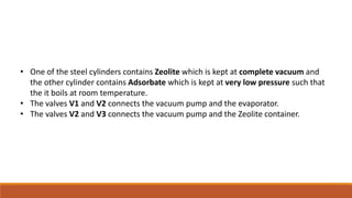 • One of the steel cylinders contains Zeolite which is kept at complete vacuum and
the other cylinder contains Adsorbate which is kept at very low pressure such that
the it boils at room temperature.
• The valves V1 and V2 connects the vacuum pump and the evaporator.
• The valves V2 and V3 connects the vacuum pump and the Zeolite container.
 