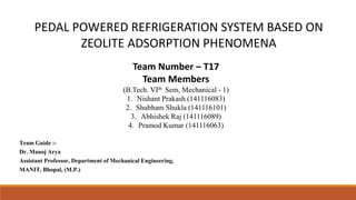 PEDAL POWERED REFRIGERATION SYSTEM BASED ON
ZEOLITE ADSORPTION PHENOMENA
Team Number – T17
Team Members
(B.Tech. VIth Sem, Mechanical - 1)
1. Nishant Prakash (141116083)
2. Shubham Shukla (141116101)
3. Abhishek Raj (141116089)
4. Pramod Kumar (141116063)
Team Guide :-
Dr. Manoj Arya
Assistant Professor, Department of Mechanical Engineering,
MANIT, Bhopal, (M.P.)
 
