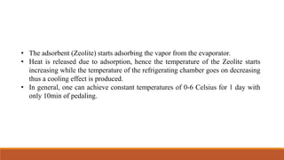 • The adsorbent (Zeolite) starts adsorbing the vapor from the evaporator.
• Heat is released due to adsorption, hence the temperature of the Zeolite starts
increasing while the temperature of the refrigerating chamber goes on decreasing
thus a cooling effect is produced.
• In general, one can achieve constant temperatures of 0-6 Celsius for 1 day with
only 10min of pedaling.
 