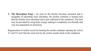 2. The Desorption Stage : As soon as the Zeolite becomes saturated and is
incapable of adsorbing more adsorbate, the Zeolite container is heated such
that the Zeolite loses adsorbate and it gets collected in the condenser. The heat
may be provided by using Solar energy making it completely eco-friendly and
very less dependent on electricity.
Regeneration of zeolite occurs by heating the zeolite container opening the valves
V1 and V2 such that the water lost by the zeolite reaches back to the condenser.
 