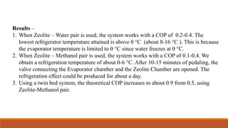 Results –
1. When Zeolite – Water pair is used, the system works with a COP of 0.2-0.4. The
lowest refrigerator temperature attained is above 0 °C (about 8-16 °C ). This is because
the evaporator temperature is limited to 0 °C since water freezes at 0 °C.
2. When Zeolite – Methanol pair is used, the system works with a COP of 0.1-0.4. We
obtain a refrigeration temperature of about 0-6 °C. After 10-15 minutes of pedaling, the
valve connecting the Evaporator chamber and the Zeolite Chamber are opened. The
refrigeration effect could be produced for about a day.
3. Using a twin bed system, the theoretical COP increases to about 0.9 from 0.5, using
Zeolite-Methanol pair.
 